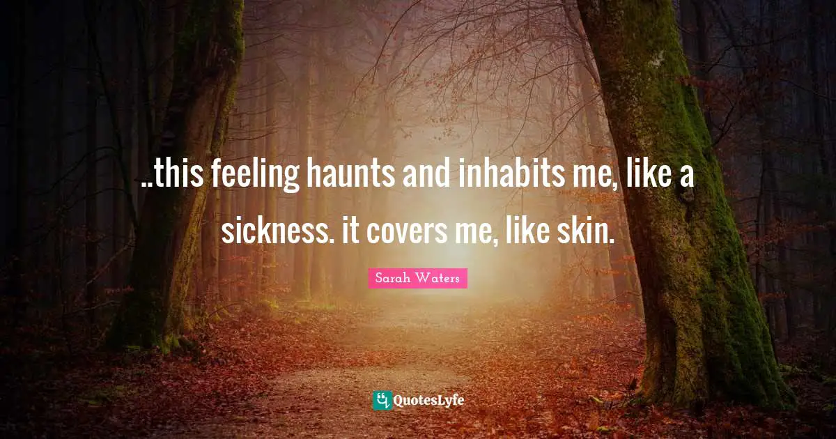 ..this feeling haunts and inhabits me, like a sickness. it covers me, like skin.