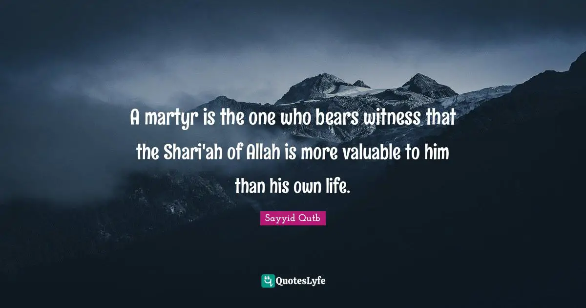 Sayyid Qutb Quotes: A martyr is the one who bears witness that the Shari'ah of Allah is more valuable to him than his own life.