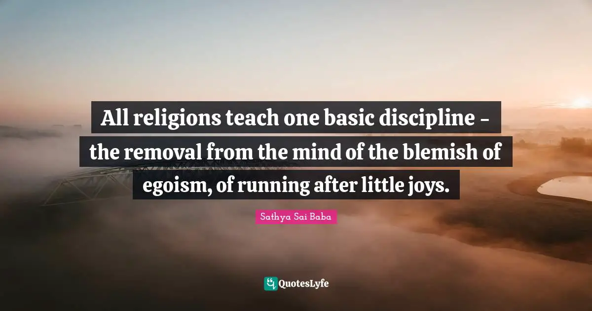 All religions teach one basic discipline - the removal from the mind of the blemish of egoism, of running after little joys.