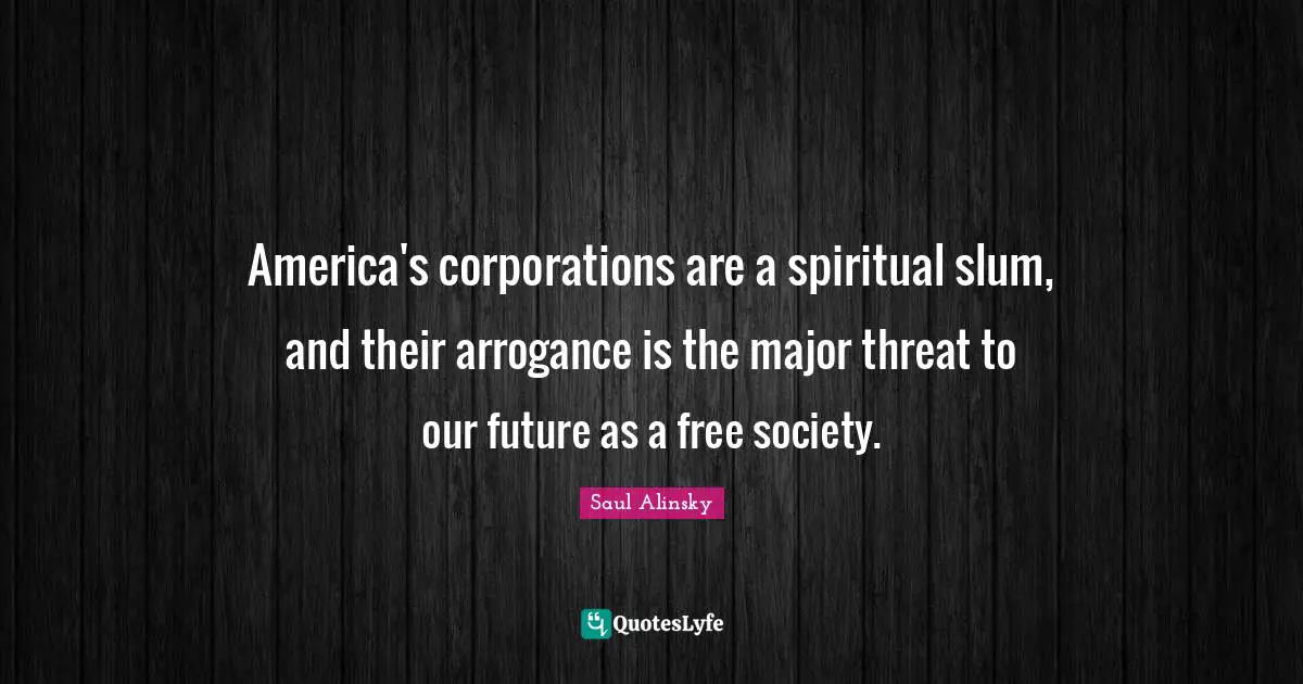 Saul Alinsky Quotes: "America's corporations are a spiritual slum, and their arrogance is the major threat to our future as a free society."