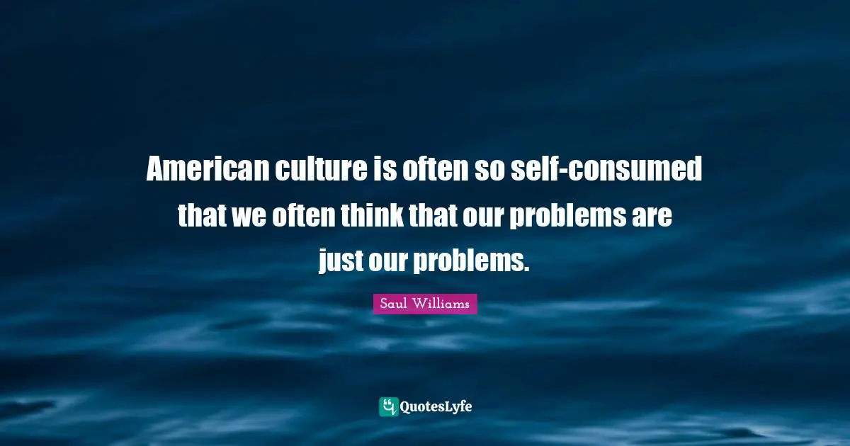 American culture is often so self-consumed that we often think that our problems are just our problems.
