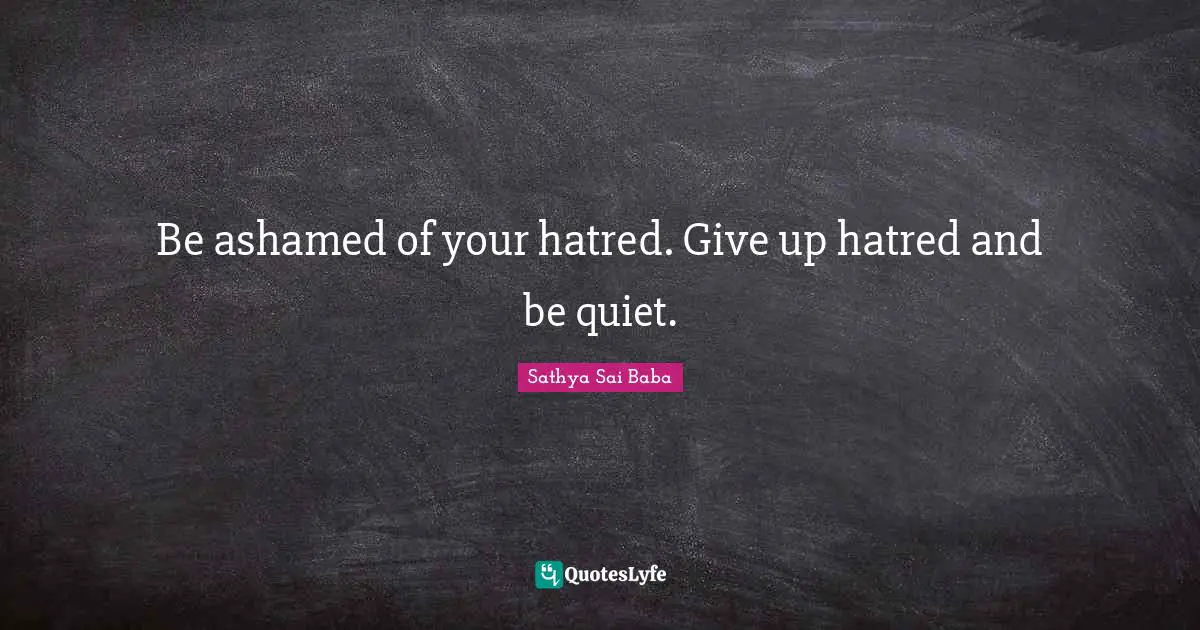 Be ashamed of your hatred. Give up hatred and be quiet.