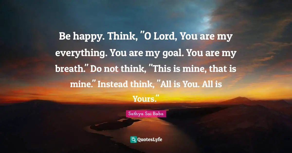 Be happy. Think, "O Lord, You are my everything. You are my goal. You are my breath." Do not think, "This is mine, that is mine." Instead think, "All is You. All is Yours."
