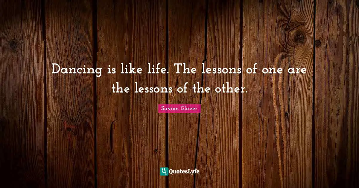 Dancing is like life. The lessons of one are the lessons of the other.