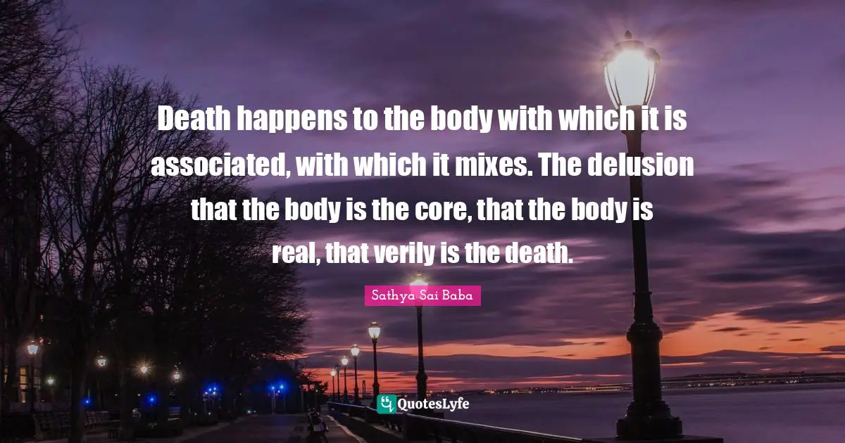 Death happens to the body with which it is associated, with which it mixes. The delusion that the body is the core, that the body is real, that verily is the death.