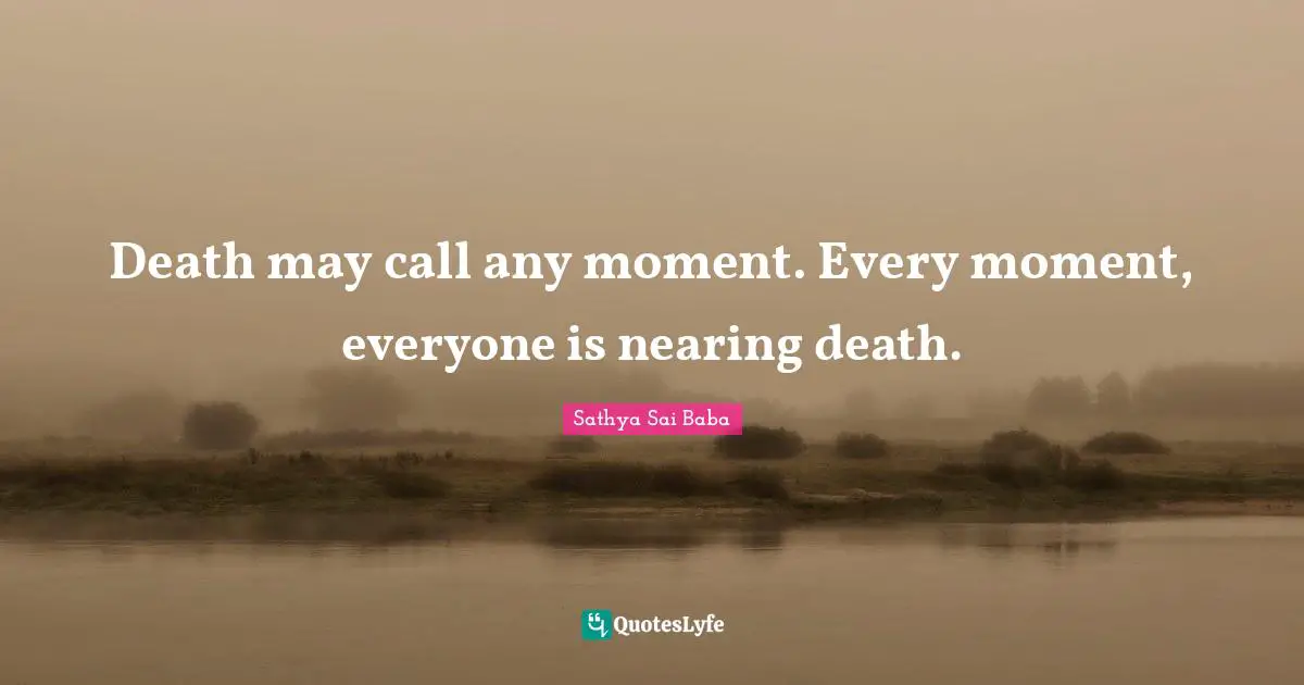 Death may call any moment. Every moment, everyone is nearing death.