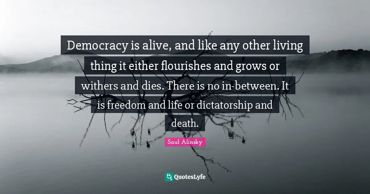 Democracy is alive, and like any other living thing it either flourishes and grows or withers and dies. There is no in-between. It is freedom and life or dictatorship and death.
