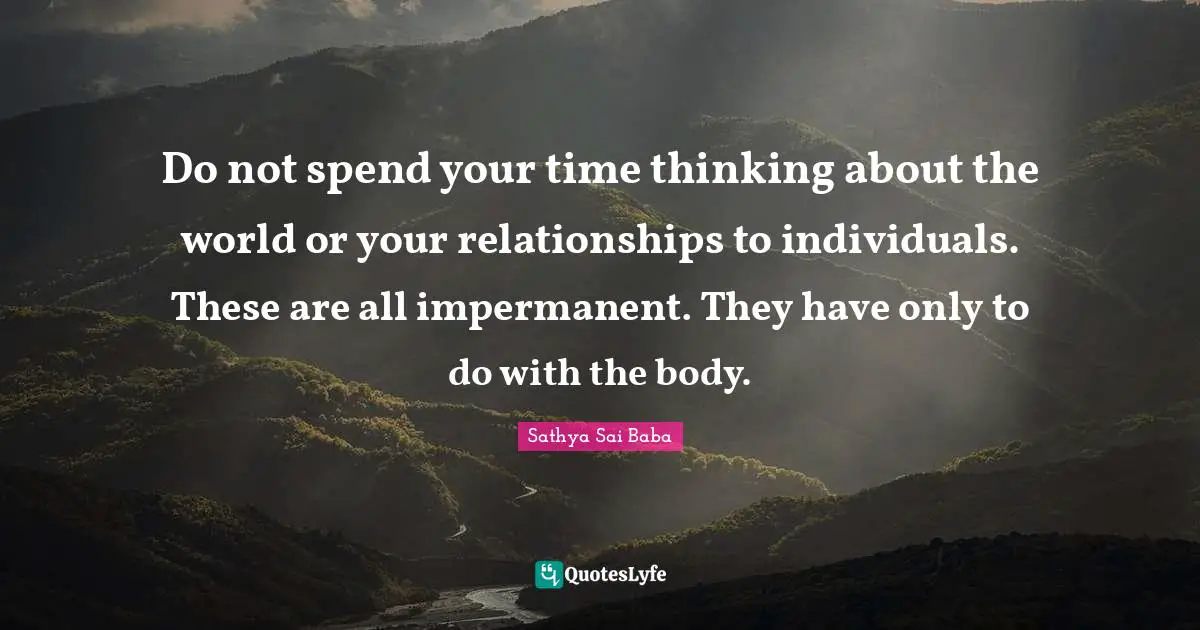 Do not spend your time thinking about the world or your relationships to individuals. These are all impermanent. They have only to do with the body.