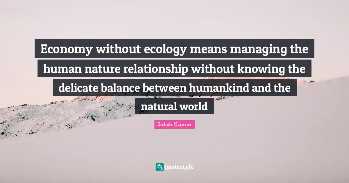 Economy without ecology means managing the human nature relationship without knowing the delicate balance between humankind and the natural world