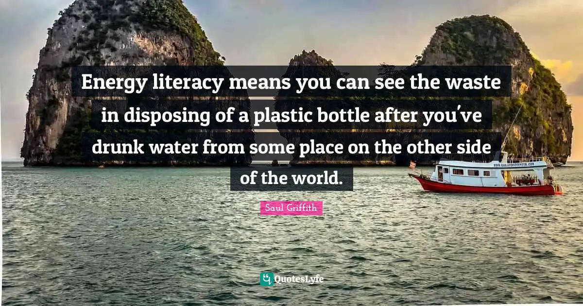 Energy literacy means you can see the waste in disposing of a plastic bottle after you've drunk water from some place on the other side of the world.
