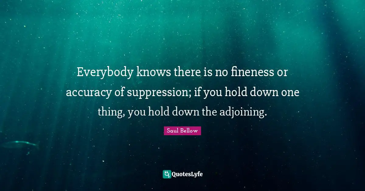 Saul Bellow Quotes: "Everybody knows there is no fineness or accuracy of suppression; if you hold down one thing, you hold down the adjoining."