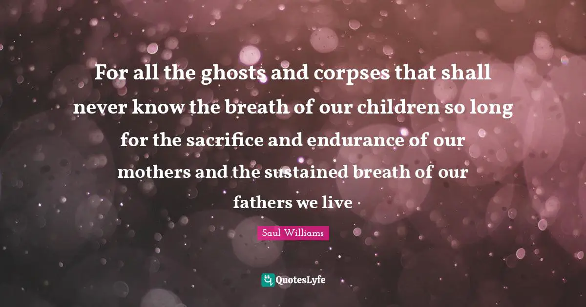 For all the ghosts and corpses that shall never know the breath of our children so long for the sacrifice and endurance of our mothers and the sustained breath of our fathers we live