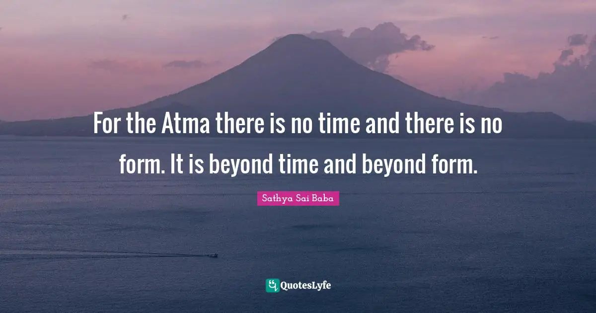 For the Atma there is no time and there is no form. It is beyond time and beyond form.