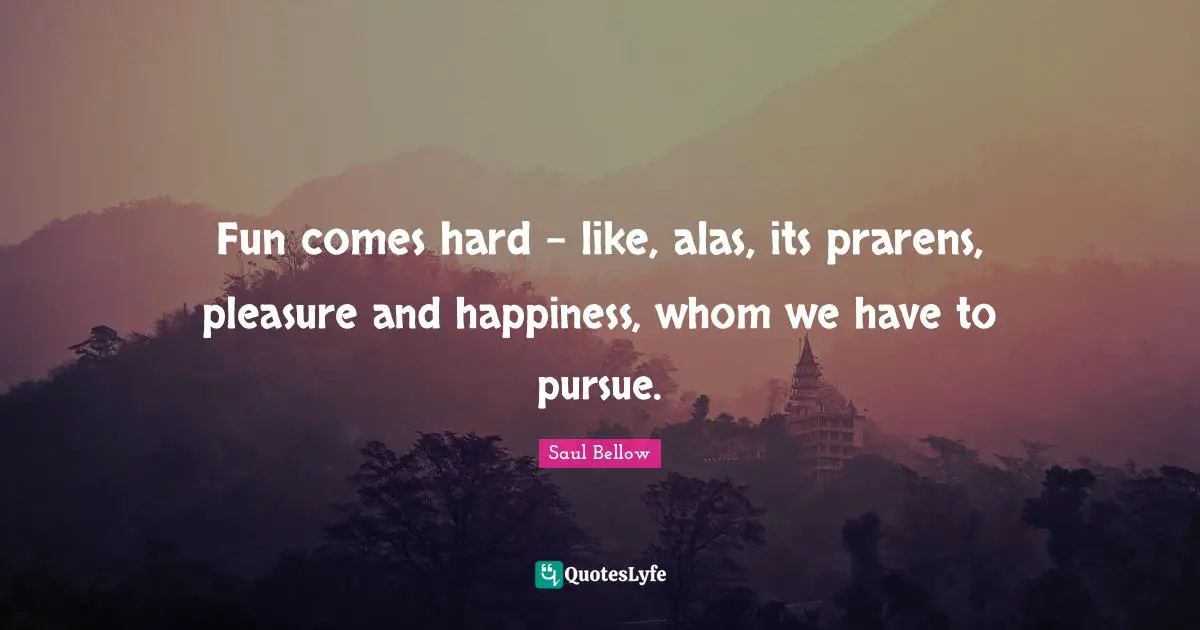 Fun comes hard - like, alas, its prarens, pleasure and happiness, whom we have to pursue.
