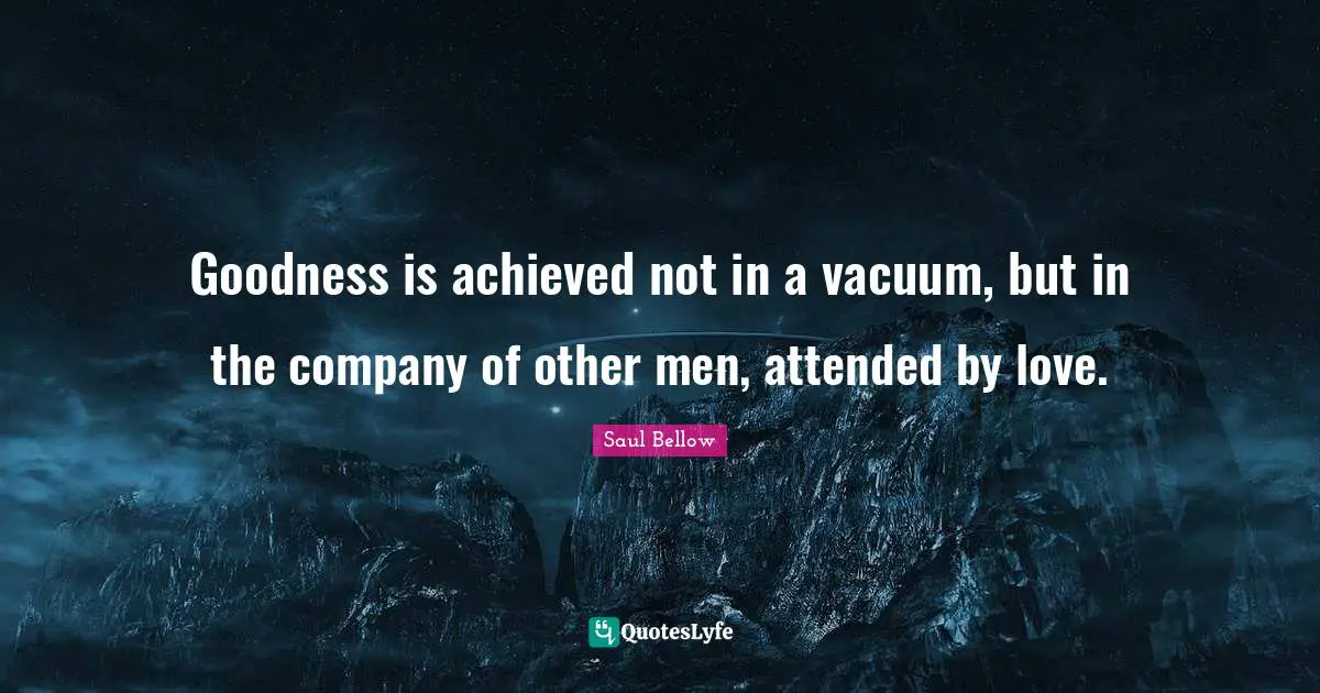 Saul Bellow Quotes: "Goodness is achieved not in a vacuum, but in the company of other men, attended by love."