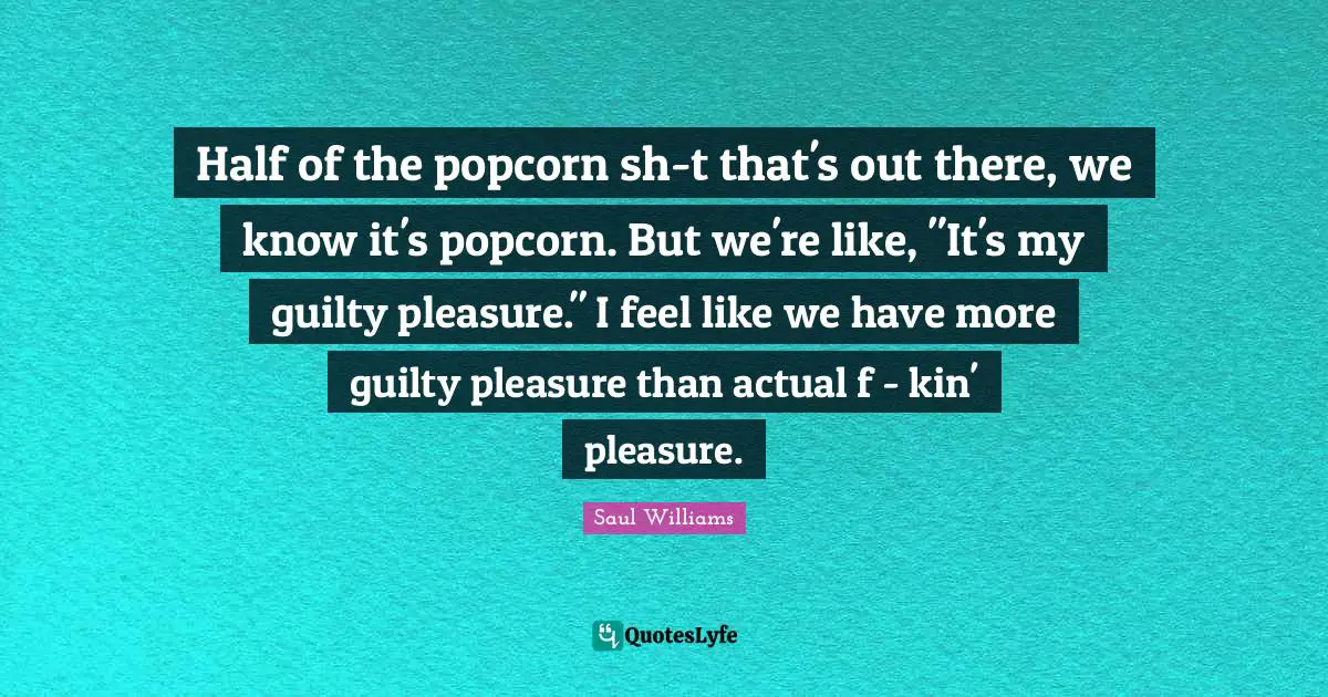 Half of the popcorn sh-t that's out there, we know it's popcorn. But we're like, "It's my guilty pleasure." I feel like we have more guilty pleasure than actual f - kin' pleasure.
