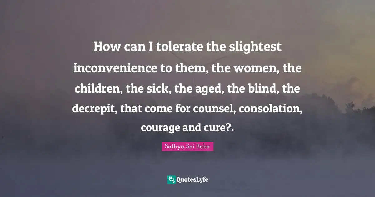 How can I tolerate the slightest inconvenience to them, the women, the children, the sick, the aged, the blind, the decrepit, that come for counsel, consolation, courage and cure?.