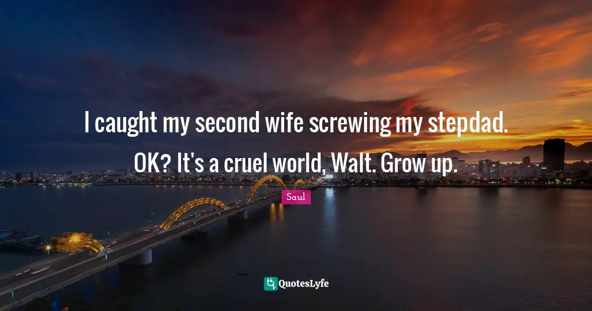 I caught my second wife screwing my stepdad. OK? It's a cruel world, Walt. Grow up.