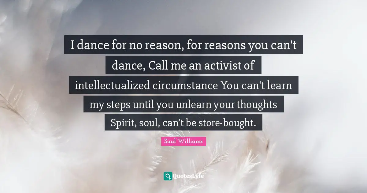 I dance for no reason, for reasons you can't dance, Call me an activist of intellectualized circumstance You can't learn my steps until you unlearn your thoughts Spirit, soul, can't be store-bought.