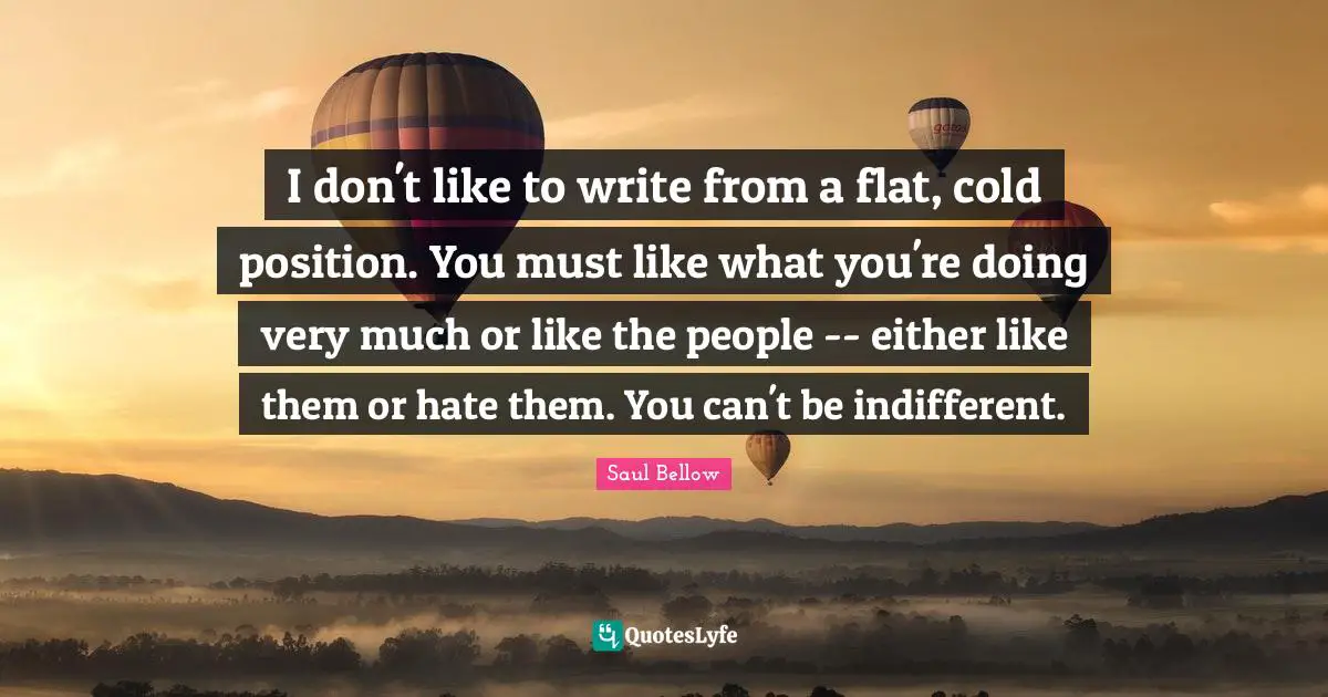 I don't like to write from a flat, cold position. You must like what you're doing very much or like the people -- either like them or hate them. You can't be indifferent.