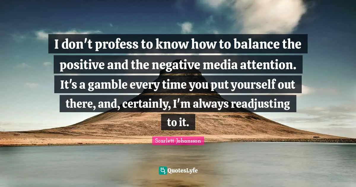 I don't profess to know how to balance the positive and the negative media attention. It's a gamble every time you put yourself out there, and, certainly, I'm always readjusting to it.