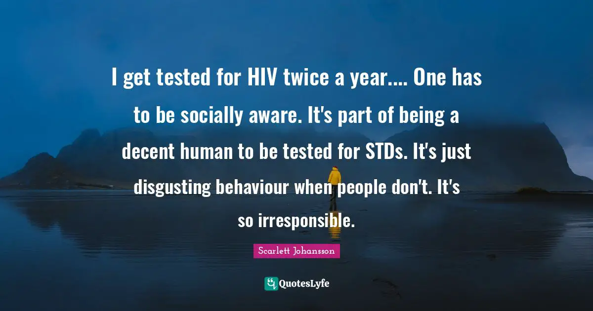 I get tested for HIV twice a year.... One has to be socially aware. It's part of being a decent human to be tested for STDs. It's just disgusting behaviour when people don't. It's so irresponsible.