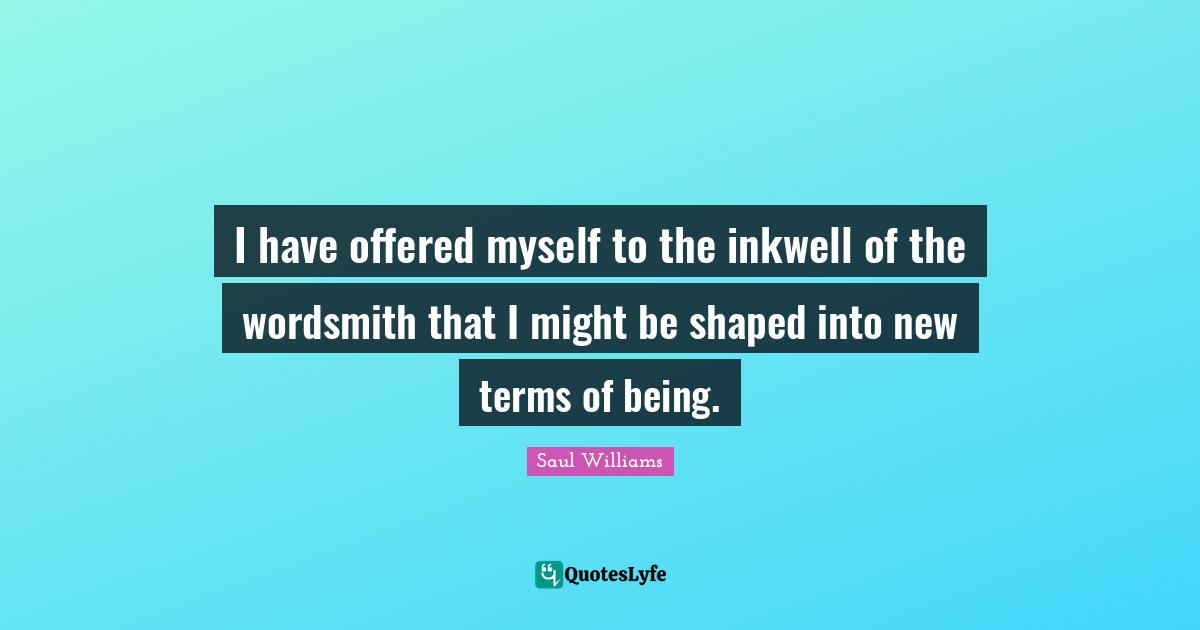 I have offered myself to the inkwell of the wordsmith that I might be shaped into new terms of being.