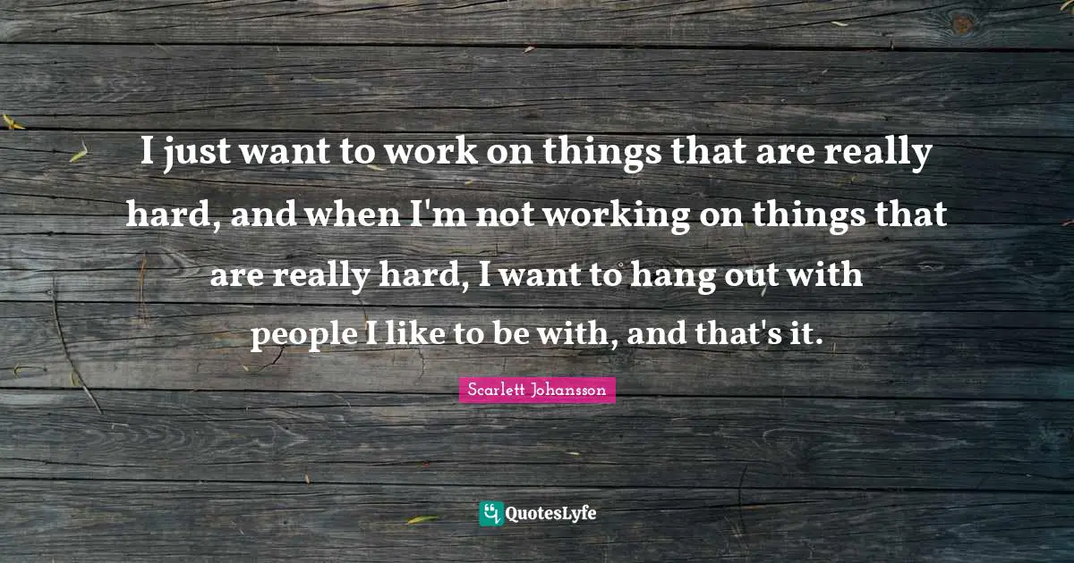 I just want to work on things that are really hard, and when I'm not working on things that are really hard, I want to hang out with people I like to be with, and that's it.