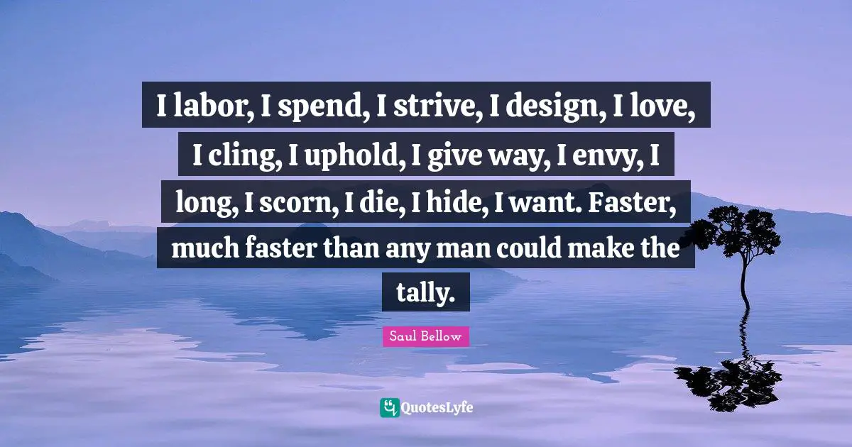 I labor, I spend, I strive, I design, I love, I cling, I uphold, I give way, I envy, I long, I scorn, I die, I hide, I want. Faster, much faster than any man could make the tally.