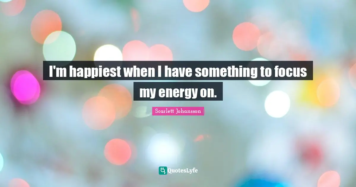 I'm happiest when I have something to focus my energy on.