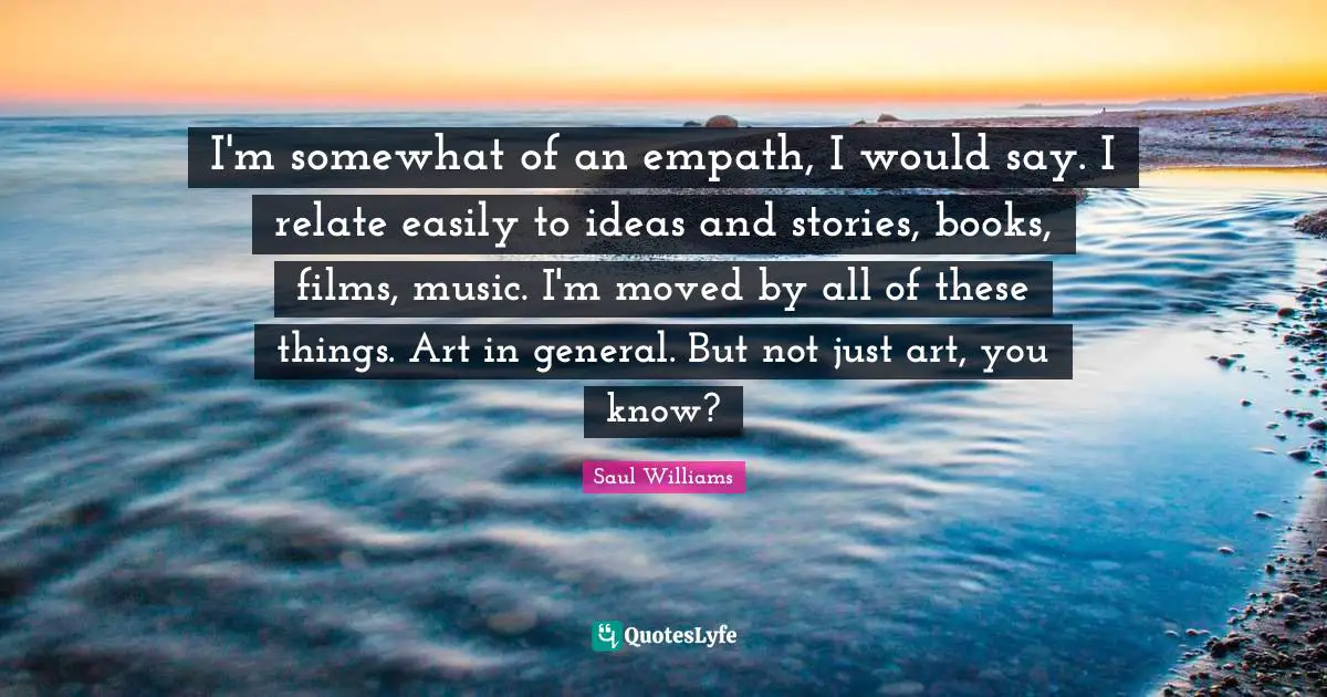 I'm somewhat of an empath, I would say. I relate easily to ideas and stories, books, films, music. I'm moved by all of these things. Art in general. But not just art, you know?