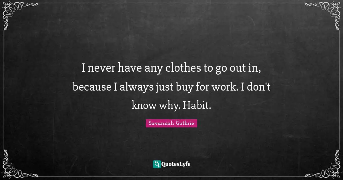 I never have any clothes to go out in, because I always just buy for work. I don't know why. Habit.