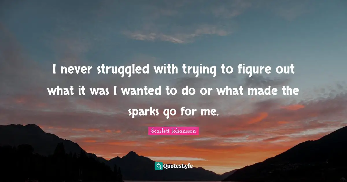 I never struggled with trying to figure out what it was I wanted to do or what made the sparks go for me.