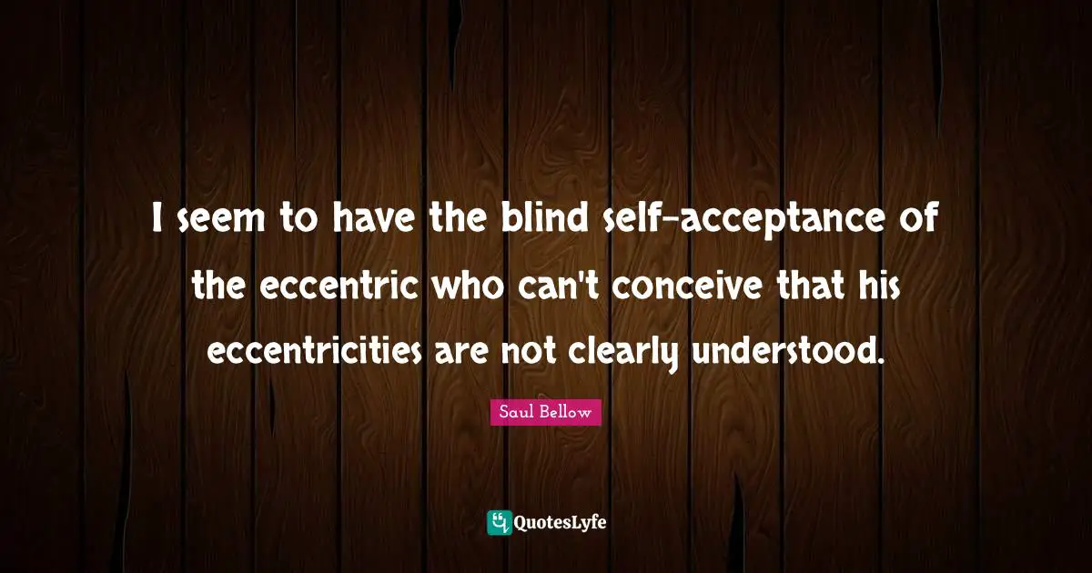 I seem to have the blind self-acceptance of the eccentric who can't conceive that his eccentricities are not clearly understood.