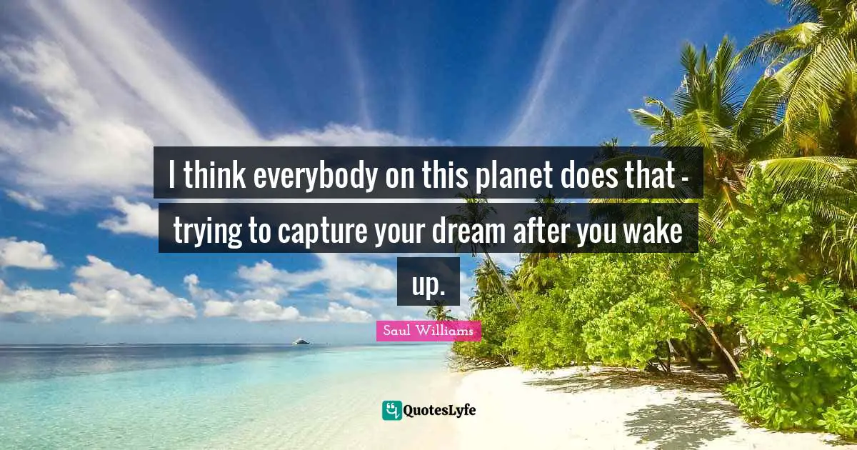 I think everybody on this planet does that - trying to capture your dream after you wake up.