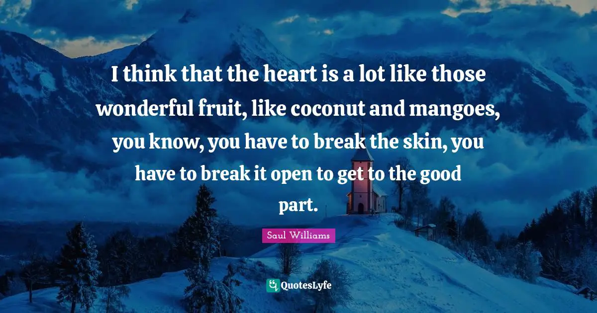 I think that the heart is a lot like those wonderful fruit, like coconut and mangoes, you know, you have to break the skin, you have to break it open to get to the good part.