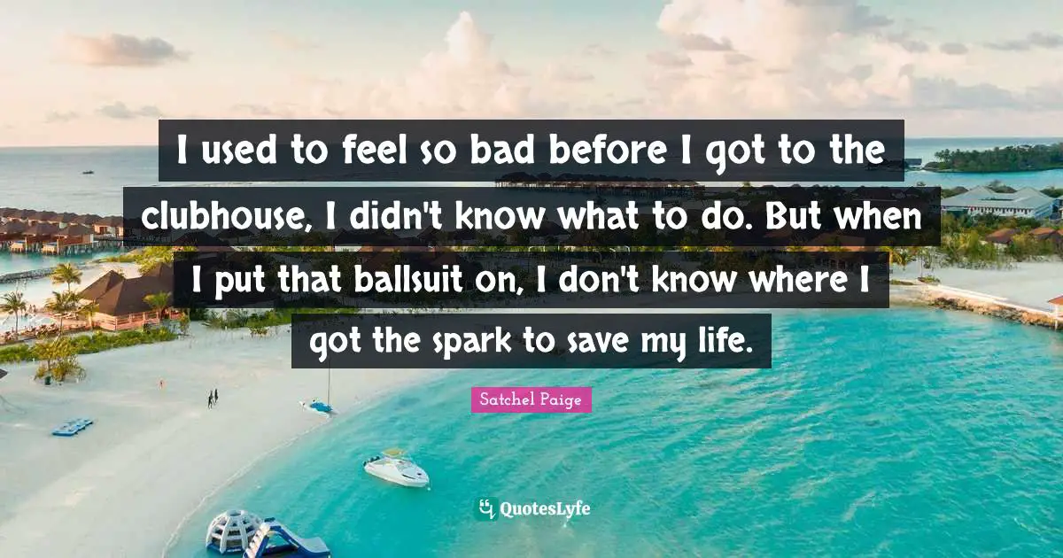 Satchel Paige Quotes: "I used to feel so bad before I got to the clubhouse, I didn't know what to do. But when I put that ballsuit on, I don't know where I got the spark to save my life."