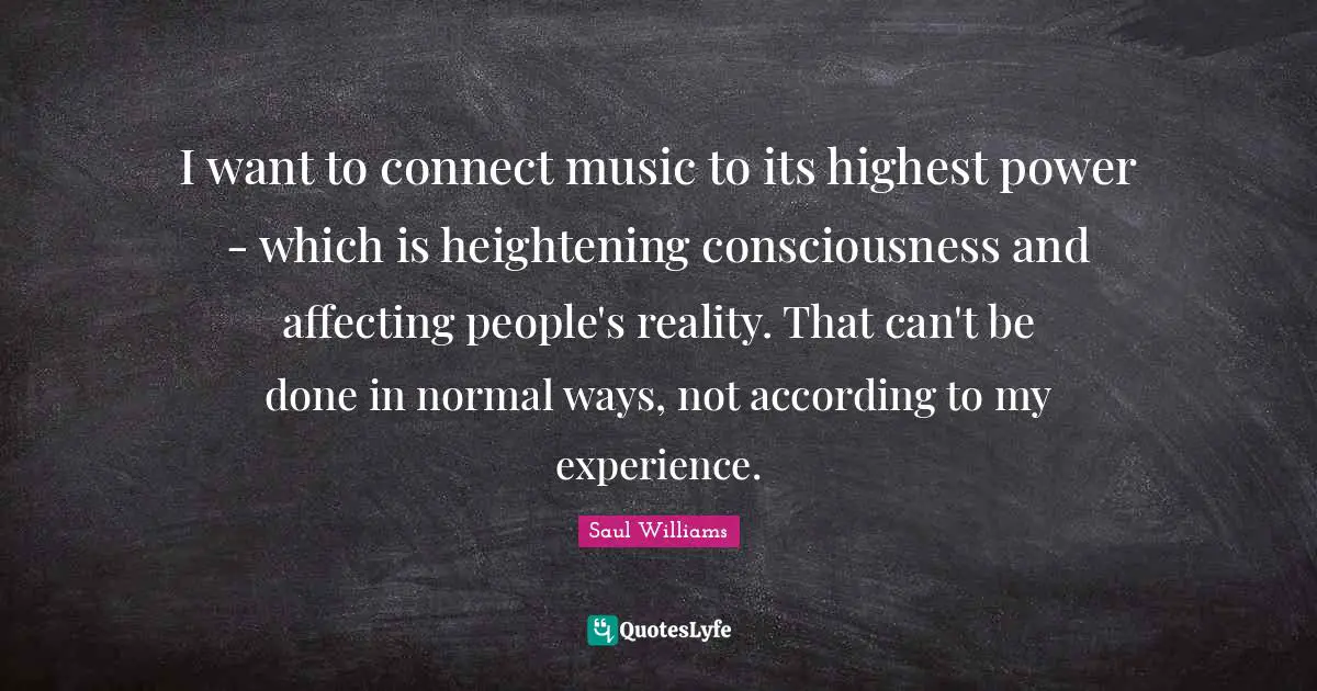 I want to connect music to its highest power - which is heightening consciousness and affecting people's reality. That can't be done in normal ways, not according to my experience.