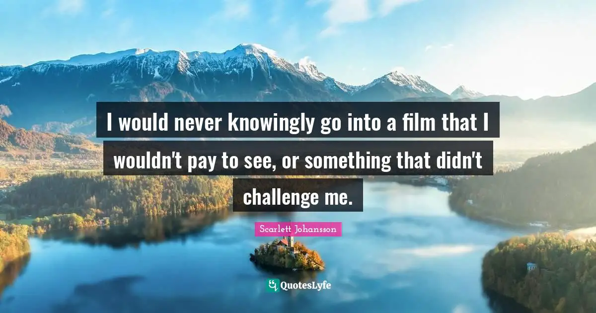 I would never knowingly go into a film that I wouldn't pay to see, or something that didn't challenge me.