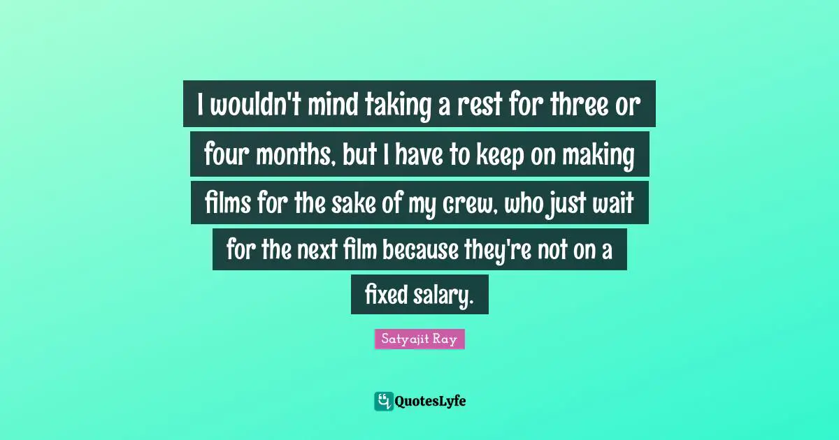 I wouldn't mind taking a rest for three or four months, but I have to keep on making films for the sake of my crew, who just wait for the next film because they're not on a fixed salary.