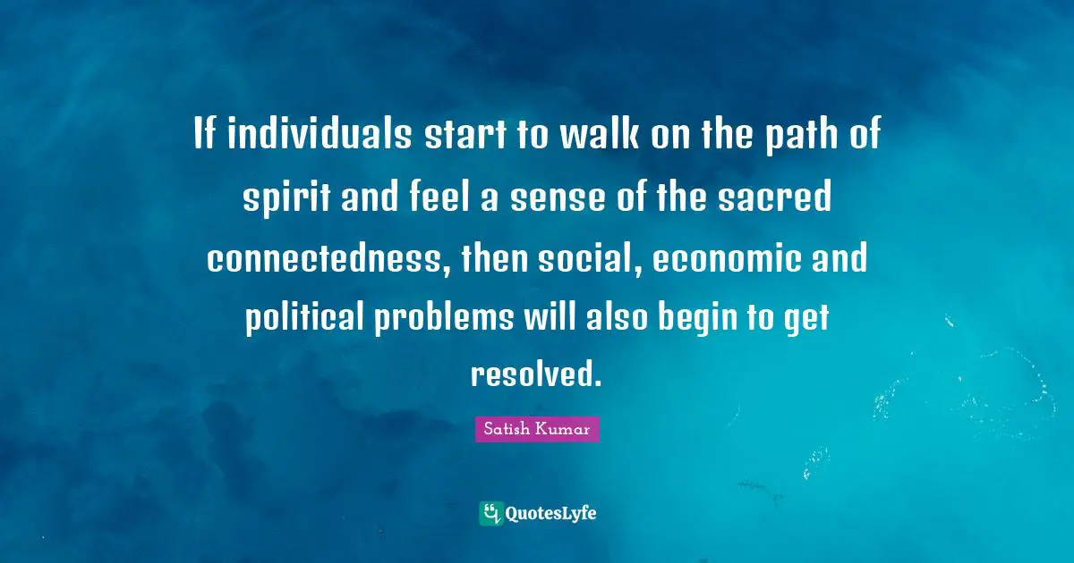 If individuals start to walk on the path of spirit and feel a sense of the sacred connectedness, then social, economic and political problems will also begin to get resolved.
