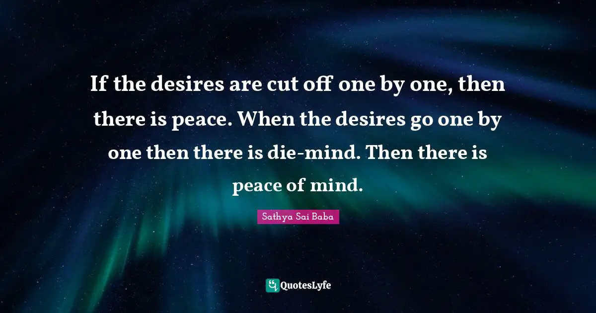 If the desires are cut off one by one, then there is peace. When the desires go one by one then there is die-mind. Then there is peace of mind.