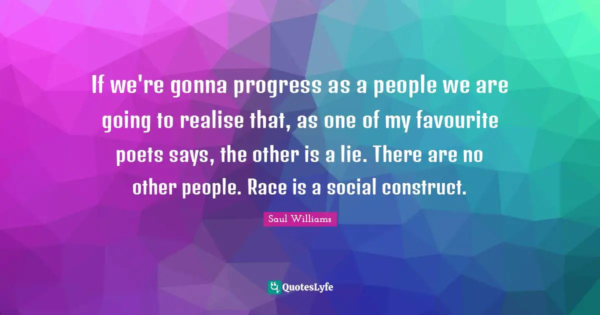 If we're gonna progress as a people we are going to realise that, as one of my favourite poets says, the other is a lie. There are no other people. Race is a social construct.