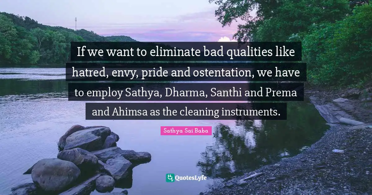If we want to eliminate bad qualities like hatred, envy, pride and ostentation, we have to employ Sathya, Dharma, Santhi and Prema and Ahimsa as the cleaning instruments.