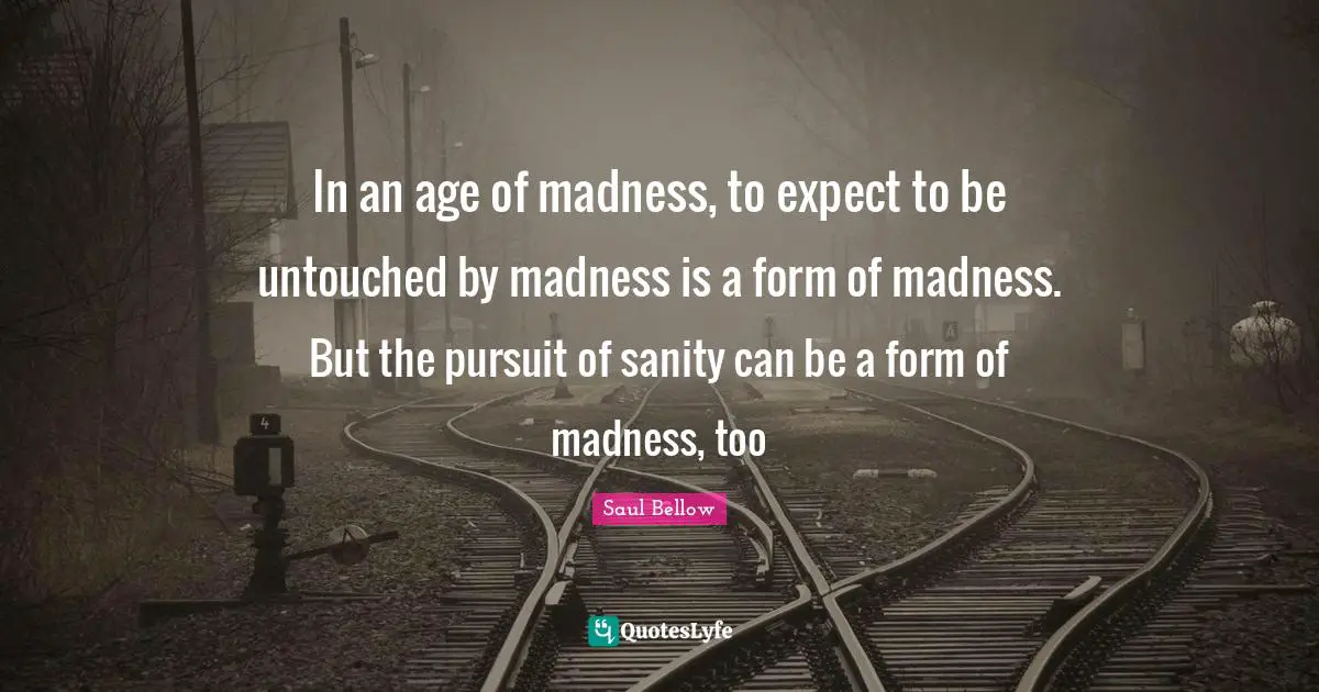 Saul Bellow Quotes: "In an age of madness, to expect to be untouched by madness is a form of madness. But the pursuit of sanity can be a form of madness, too"