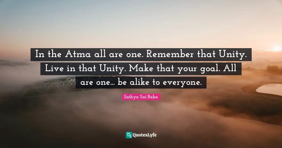 In the Atma all are one. Remember that Unity. Live in that Unity. Make that your goal. All are one... be alike to everyone.