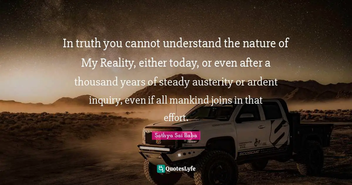 In truth you cannot understand the nature of My Reality, either today, or even after a thousand years of steady austerity or ardent inquiry, even if all mankind joins in that effort.
