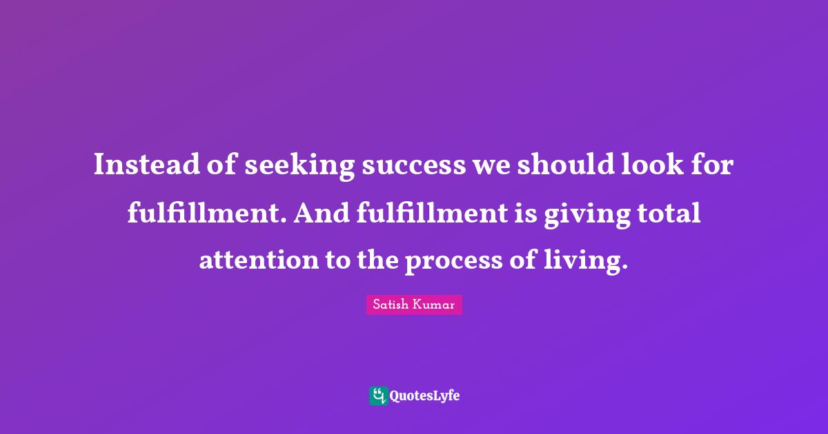 Instead of seeking success we should look for fulfillment. And fulfillment is giving total attention to the process of living.