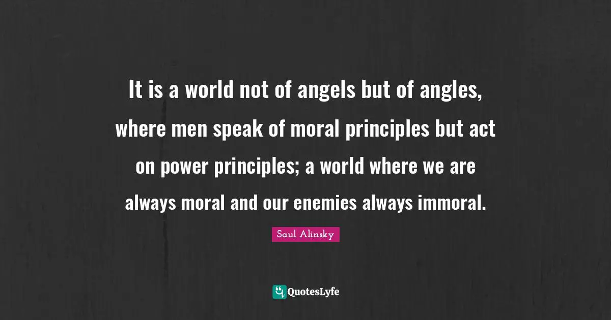 It is a world not of angels but of angles, where men speak of moral principles but act on power principles; a world where we are always moral and our enemies always immoral.