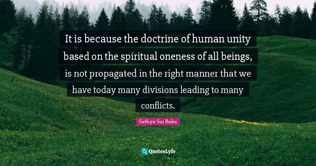 It is because the doctrine of human unity based on the spiritual oneness of all beings, is not propagated in the right manner that we have today many divisions leading to many conflicts.